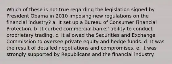 Which of these is not true regarding the legislation signed by President Obama in 2010 imposing new regulations on the financial industry? a. It set up a Bureau of Consumer Financial Protection. b. It curbed commercial banks' ability to conduct proprietary trading. c. It allowed the Securities and Exchange Commission to oversee private equity and hedge funds. d. It was the result of detailed negotiations and compromises. e. It was strongly supported by Republicans and the financial industry.