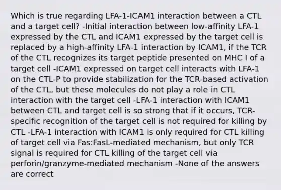 Which is true regarding LFA-1-ICAM1 interaction between a CTL and a target cell? -Initial interaction between low-affinity LFA-1 expressed by the CTL and ICAM1 expressed by the target cell is replaced by a high-affinity LFA-1 interaction by ICAM1, if the TCR of the CTL recognizes its target peptide presented on MHC I of a target cell -ICAM1 expressed on target cell interacts with LFA-1 on the CTL-P to provide stabilization for the TCR-based activation of the CTL, but these molecules do not play a role in CTL interaction with the target cell -LFA-1 interaction with ICAM1 between CTL and target cell is so strong that if it occurs, TCR-specific recognition of the target cell is not required for killing by CTL -LFA-1 interaction with ICAM1 is only required for CTL killing of target cell via Fas:FasL-mediated mechanism, but only TCR signal is required for CTL killing of the target cell via perforin/granzyme-mediated mechanism -None of the answers are correct