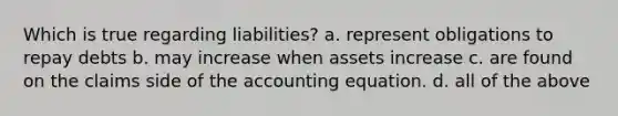 Which is true regarding liabilities? a. represent obligations to repay debts b. may increase when assets increase c. are found on the claims side of the accounting equation. d. all of the above