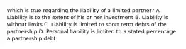 Which is true regarding the liability of a limited partner? A. Liability is to the extent of his or her investment B. Liability is without limits C. Liability is limited to short term debts of the partnership D. Personal liability is limited to a stated percentage a partnership debt