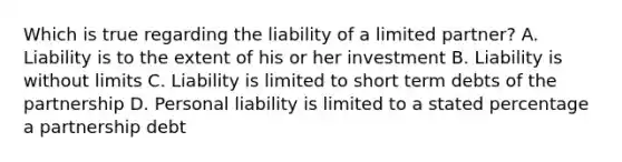 Which is true regarding the liability of a limited partner? A. Liability is to the extent of his or her investment B. Liability is without limits C. Liability is limited to short term debts of the partnership D. Personal liability is limited to a stated percentage a partnership debt