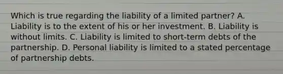 Which is true regarding the liability of a limited partner? A. Liability is to the extent of his or her investment. B. Liability is without limits. C. Liability is limited to short-term debts of the partnership. D. Personal liability is limited to a stated percentage of partnership debts.