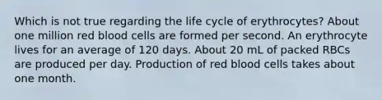 Which is not true regarding the life cycle of erythrocytes? About one million red blood cells are formed per second. An erythrocyte lives for an average of 120 days. About 20 mL of packed RBCs are produced per day. Production of red blood cells takes about one month.