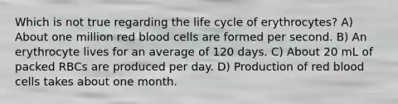 Which is not true regarding the life cycle of erythrocytes? A) About one million red blood cells are formed per second. B) An erythrocyte lives for an average of 120 days. C) About 20 mL of packed RBCs are produced per day. D) Production of red blood cells takes about one month.