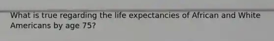 What is true regarding the life expectancies of African and White Americans by age 75?