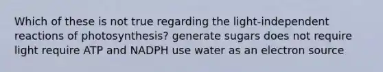 Which of these is not true regarding the light-independent reactions of photosynthesis? generate sugars does not require light require ATP and NADPH use water as an electron source