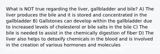 What is NOT true regarding the liver, gallbladder and bile? A) The liver produces the bile and it is stored and concentrated in the gallbladder B) Gallstones can develop within the gallbladder due to increased levels of cholesterol or bile salts in the bile C) The bile is needed to assist in the chemically digestion of fiber D) The liver also helps to detoxify chemicals in <a href='https://www.questionai.com/knowledge/k7oXMfj7lk-the-blood' class='anchor-knowledge'>the blood</a> and is involved in the creation of various hormones and molecules