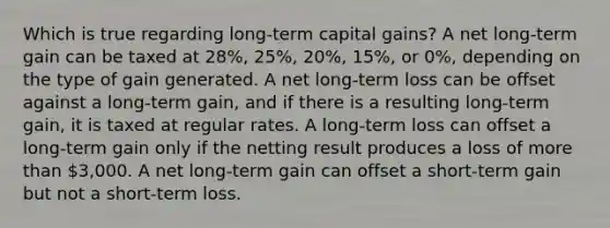 Which is true regarding long-term capital gains? A net long-term gain can be taxed at 28%, 25%, 20%, 15%, or 0%, depending on the type of gain generated. A net long-term loss can be offset against a long-term gain, and if there is a resulting long-term gain, it is taxed at regular rates. A long-term loss can offset a long-term gain only if the netting result produces a loss of more than 3,000. A net long-term gain can offset a short-term gain but not a short-term loss.