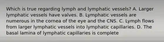 Which is true regarding lymph and lymphatic vessels? A. Larger lymphatic vessels have valves. B. Lymphatic vessels are numerous in the cornea of the eye and the CNS. C. Lymph flows from larger lymphatic vessels into lymphatic capillaries. D. The basal lamina of lymphatic capillaries is complete