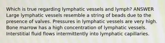 Which is true regarding lymphatic vessels and lymph? ANSWER Large lymphatic vessels resemble a string of beads due to the presence of valves. Pressures in lymphatic vessels are very high. Bone marrow has a high concentration of lymphatic vessels. Interstitial fluid flows intermittently into lymphatic capillaries.