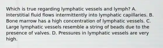 Which is true regarding lymphatic vessels and lymph? A. Interstitial fluid flows intermittently into lymphatic capillaries. B. Bone marrow has a high concentration of lymphatic vessels. C. Large lymphatic vessels resemble a string of beads due to the presence of valves. D. Pressures in lymphatic vessels are very high.