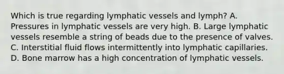 Which is true regarding lymphatic vessels and lymph? A. Pressures in lymphatic vessels are very high. B. Large lymphatic vessels resemble a string of beads due to the presence of valves. C. Interstitial fluid flows intermittently into lymphatic capillaries. D. Bone marrow has a high concentration of lymphatic vessels.