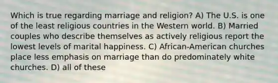 Which is true regarding marriage and religion? A) The U.S. is one of the least religious countries in the Western world. B) Married couples who describe themselves as actively religious report the lowest levels of marital happiness. C) African-American churches place less emphasis on marriage than do predominately white churches. D) all of these