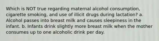 Which is NOT true regarding maternal alcohol consumption, cigarette smoking, and use of illicit drugs during lactation? a. Alcohol passes into breast milk and causes sleepiness in the infant. b. Infants drink slightly more breast milk when the mother consumes up to one alcoholic drink per day.