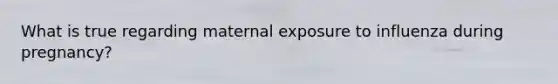 What is true regarding maternal exposure to influenza during pregnancy?