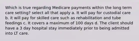 Which is true regarding Medicare payments within the long term care setting? select all that apply a. It will pay for custodial care b. it will pay for skilled care such as rehabilitation and tube feedings c. It covers a maximum of 100 days d. The client should have a 3 day hospital stay immediately prior to being admitted into LT care.