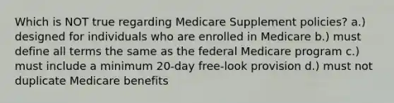 Which is NOT true regarding Medicare Supplement policies? a.) designed for individuals who are enrolled in Medicare b.) must define all terms the same as the federal Medicare program c.) must include a minimum 20-day free-look provision d.) must not duplicate Medicare benefits