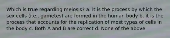 Which is true regarding meiosis? a. it is the process by which the sex cells (i.e., gametes) are formed in the human body b. it is the process that accounts for the replication of most types of cells in the body c. Both A and B are correct d. None of the above