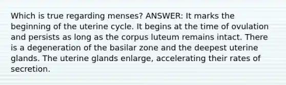 Which is true regarding menses? ANSWER: It marks the beginning of the uterine cycle. It begins at the time of ovulation and persists as long as the corpus luteum remains intact. There is a degeneration of the basilar zone and the deepest uterine glands. The uterine glands enlarge, accelerating their rates of secretion.