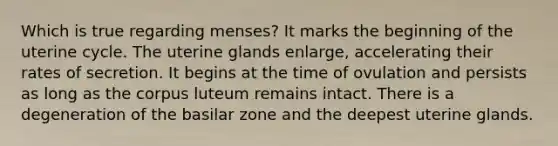 Which is true regarding menses? It marks the beginning of the uterine cycle. The uterine glands enlarge, accelerating their rates of secretion. It begins at the time of ovulation and persists as long as the corpus luteum remains intact. There is a degeneration of the basilar zone and the deepest uterine glands.