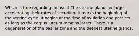 Which is true regarding menses? The uterine glands enlarge, accelerating their rates of secretion. It marks the beginning of the uterine cycle. It begins at the time of ovulation and persists as long as the corpus luteum remains intact. There is a degeneration of the basilar zone and the deepest uterine glands.