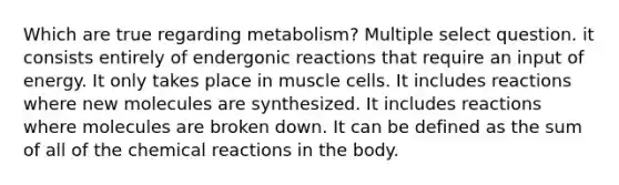 Which are true regarding metabolism? Multiple select question. it consists entirely of endergonic reactions that require an input of energy. It only takes place in muscle cells. It includes reactions where new molecules are synthesized. It includes reactions where molecules are broken down. It can be defined as the sum of all of the chemical reactions in the body.