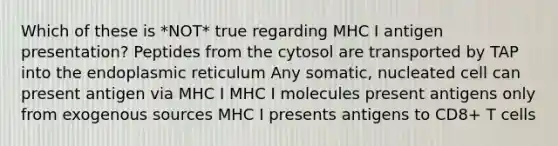 Which of these is *NOT* true regarding MHC I antigen presentation? Peptides from the cytosol are transported by TAP into the endoplasmic reticulum Any somatic, nucleated cell can present antigen via MHC I MHC I molecules present antigens only from exogenous sources MHC I presents antigens to CD8+ T cells