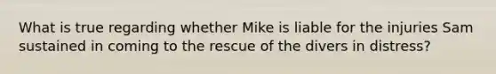 What is true regarding whether Mike is liable for the injuries Sam sustained in coming to the rescue of the divers in distress?