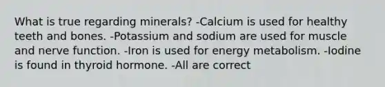 What is true regarding minerals? -Calcium is used for healthy teeth and bones. -Potassium and sodium are used for muscle and nerve function. -Iron is used for energy metabolism. -Iodine is found in thyroid hormone. -All are correct