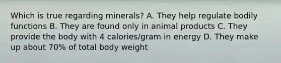 Which is true regarding minerals? A. They help regulate bodily functions B. They are found only in animal products C. They provide the body with 4 calories/gram in energy D. They make up about 70% of total body weight