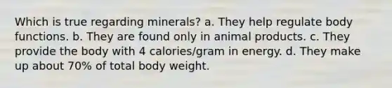 Which is true regarding minerals? a. They help regulate body functions. b. They are found only in animal products. c. They provide the body with 4 calories/gram in energy. d. They make up about 70% of total body weight.