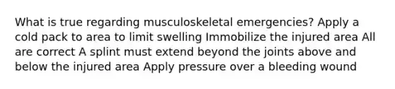 What is true regarding musculoskeletal emergencies? Apply a cold pack to area to limit swelling Immobilize the injured area All are correct A splint must extend beyond the joints above and below the injured area Apply pressure over a bleeding wound