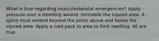 What is true regarding musculoskeletal emergencies? Apply pressure over a bleeding wound. Immobile the injured area. A splint must extend beyond the joints above and below the injured area. Apply a cold pack to area to limit swelling. All are true.