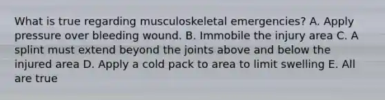 What is true regarding musculoskeletal emergencies? A. Apply pressure over bleeding wound. B. Immobile the injury area C. A splint must extend beyond the joints above and below the injured area D. Apply a cold pack to area to limit swelling E. All are true