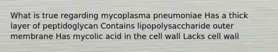 What is true regarding mycoplasma pneumoniae Has a thick layer of peptidoglycan Contains lipopolysaccharide outer membrane Has mycolic acid in the cell wall Lacks cell wall