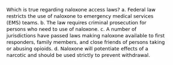 Which is true regarding naloxone access laws? a. Federal law restricts the use of naloxone to emergency medical services (EMS) teams. b. The law requires criminal prosecution for persons who need to use of naloxone. c. A number of jurisdictions have passed laws making naloxone available to first responders, family members, and close friends of persons taking or abusing opioids. d. Naloxone will potentiate effects of a narcotic and should be used strictly to prevent withdrawal.