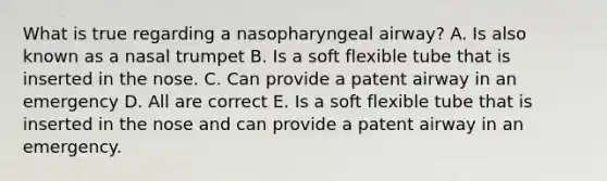 What is true regarding a nasopharyngeal airway? A. Is also known as a nasal trumpet B. Is a soft flexible tube that is inserted in the nose. C. Can provide a patent airway in an emergency D. All are correct E. Is a soft flexible tube that is inserted in the nose and can provide a patent airway in an emergency.