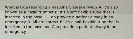 What is true regarding a nasopharyngeal airway? A. It's also known as a nasal trumpet B. It's a soft flexible tube that is inserted in the nose C. Can provide a patient airway in an emergency D. All are correct E. It's a soft flexible tube that is inserted in the nose and Can provide a patient airway in an emergency