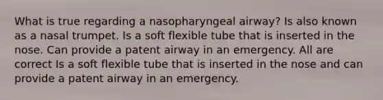 What is true regarding a nasopharyngeal airway? Is also known as a nasal trumpet. Is a soft flexible tube that is inserted in the nose. Can provide a patent airway in an emergency. All are correct Is a soft flexible tube that is inserted in the nose and can provide a patent airway in an emergency.