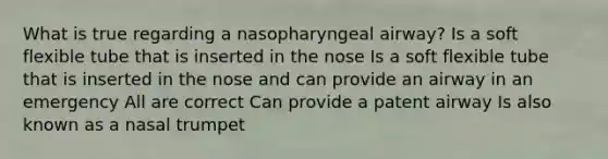 What is true regarding a nasopharyngeal airway? Is a soft flexible tube that is inserted in the nose Is a soft flexible tube that is inserted in the nose and can provide an airway in an emergency All are correct Can provide a patent airway Is also known as a nasal trumpet