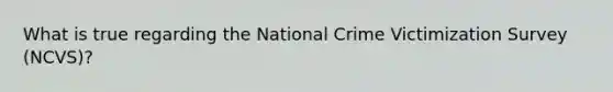 What is true regarding the National Crime Victimization Survey (NCVS)?