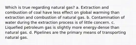 Which is true regarding natural gas? a. Extraction and combustion of coal have less effect on global warming than extraction and combustion of natural gas. b. Contamination of water during the extraction process is of little concern. c. Liquefied petroleum gas is slightly more energy-dense than natural gas. d. Pipelines are the primary means of transporting natural gas.