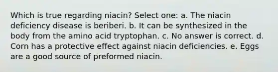 Which is true regarding niacin? Select one: a. The niacin deficiency disease is beriberi. b. It can be synthesized in the body from the amino acid tryptophan. c. No answer is correct. d. Corn has a protective effect against niacin deficiencies. e. Eggs are a good source of preformed niacin.