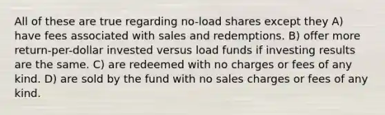 All of these are true regarding no-load shares except they A) have fees associated with sales and redemptions. B) offer more return-per-dollar invested versus load funds if investing results are the same. C) are redeemed with no charges or fees of any kind. D) are sold by the fund with no sales charges or fees of any kind.