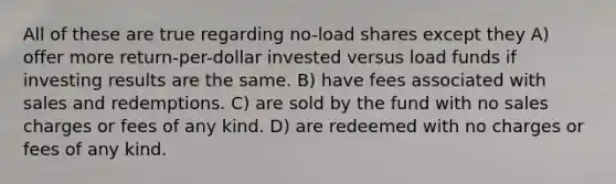 All of these are true regarding no-load shares except they A) offer more return-per-dollar invested versus load funds if investing results are the same. B) have fees associated with sales and redemptions. C) are sold by the fund with no sales charges or fees of any kind. D) are redeemed with no charges or fees of any kind.