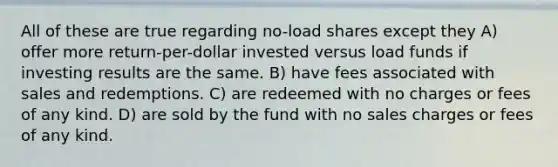 All of these are true regarding no-load shares except they A) offer more return-per-dollar invested versus load funds if investing results are the same. B) have fees associated with sales and redemptions. C) are redeemed with no charges or fees of any kind. D) are sold by the fund with no sales charges or fees of any kind.