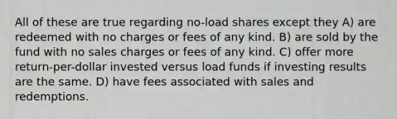 All of these are true regarding no-load shares except they A) are redeemed with no charges or fees of any kind. B) are sold by the fund with no sales charges or fees of any kind. C) offer more return-per-dollar invested versus load funds if investing results are the same. D) have fees associated with sales and redemptions.