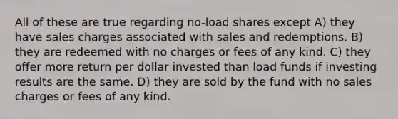 All of these are true regarding no-load shares except A) they have sales charges associated with sales and redemptions. B) they are redeemed with no charges or fees of any kind. C) they offer more return per dollar invested than load funds if investing results are the same. D) they are sold by the fund with no sales charges or fees of any kind.