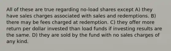 All of these are true regarding no-load shares except A) they have sales charges associated with sales and redemptions. B) there may be fees charged at redemption. C) they offer more return per dollar invested than load funds if investing results are the same. D) they are sold by the fund with no sales charges of any kind.