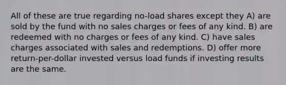 All of these are true regarding no-load shares except they A) are sold by the fund with no sales charges or fees of any kind. B) are redeemed with no charges or fees of any kind. C) have sales charges associated with sales and redemptions. D) offer more return-per-dollar invested versus load funds if investing results are the same.